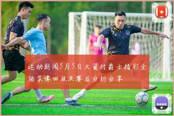 运动新闻5月5日火箭对爵士精彩全场录像回放及赛后分析分享