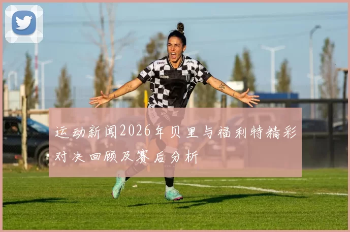 运动新闻2026年贝里与福利特精彩对决回顾及赛后分析