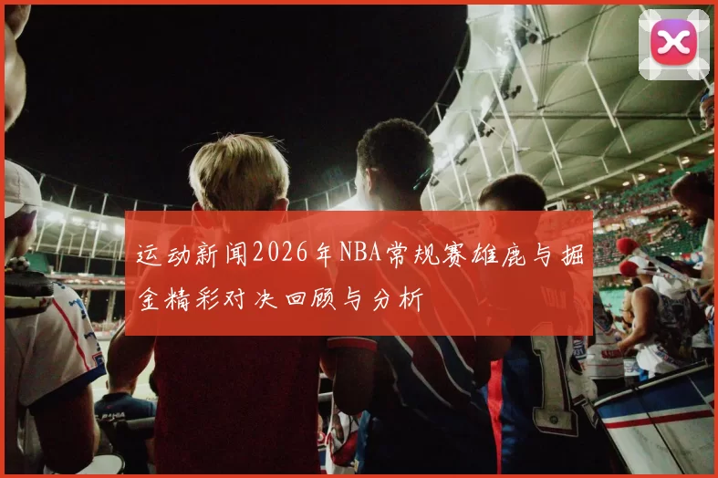 运动新闻2026年NBA常规赛雄鹿与掘金精彩对决回顾与分析