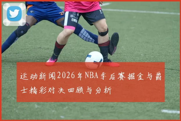 运动新闻2026年NBA季后赛掘金与爵士精彩对决回顾与分析