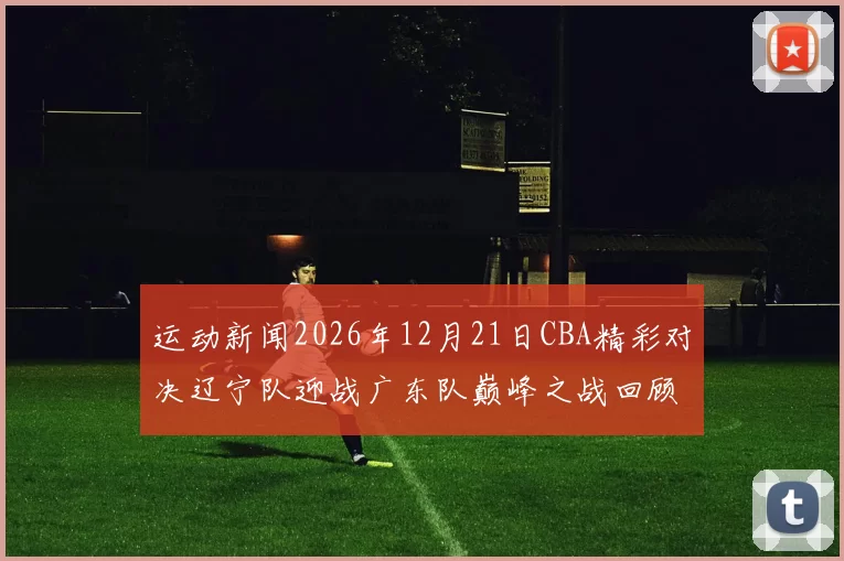 运动新闻2026年12月21日CBA精彩对决辽宁队迎战广东队巅峰之战回顾