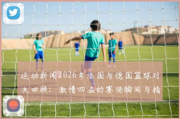 运动新闻2026年法国与德国篮球对决回顾：激情四溢的赛场瞬间与精彩战术分析