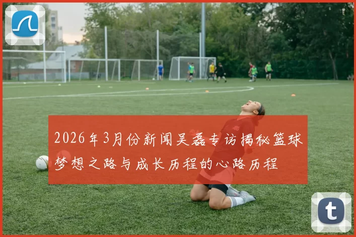 2026年3月份新闻吴磊专访揭秘篮球梦想之路与成长历程的心路历程