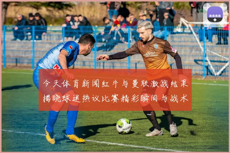 今天体育新闻红牛与曼联激战结果揭晓球迷热议比赛精彩瞬间与战术分析