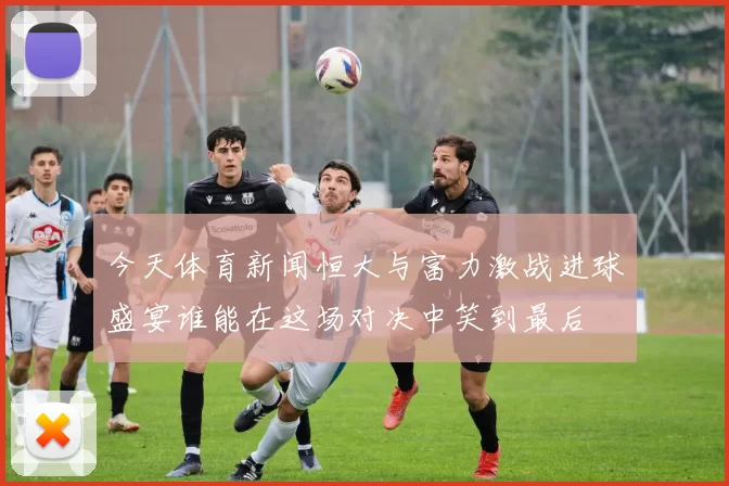 今天体育新闻恒大与富力激战进球盛宴谁能在这场对决中笑到最后