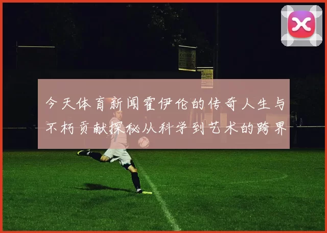 今天体育新闻霍伊伦的传奇人生与不朽贡献探秘从科学到艺术的跨界之旅